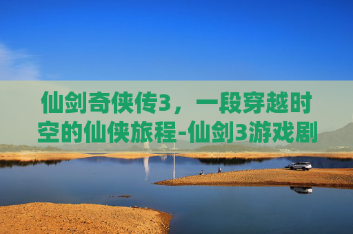 仙剑奇侠传3，一段穿越时空的仙侠旅程-仙剑3游戏剧情攻略
