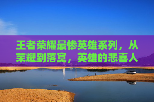 王者荣耀最惨英雄系列，从荣耀到落寞，英雄的悲喜人生-王者荣耀最惨英雄系列是谁