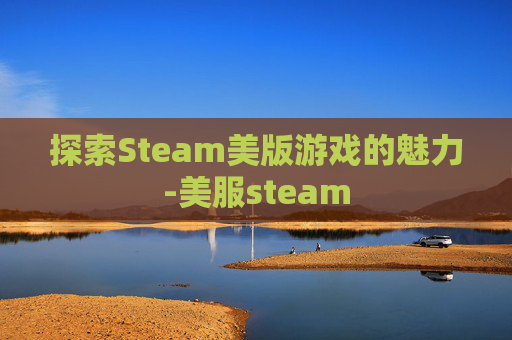 探索Steam美版游戏的魅力-美服steam
