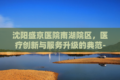 沈阳盛京医院南湖院区，医疗创新与服务升级的典范-沈阳盛京医院南湖院区地铁几号线