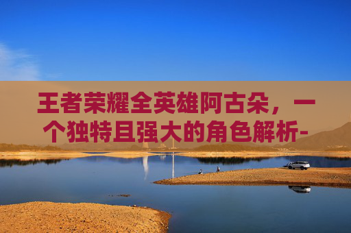 王者荣耀全英雄阿古朵，一个独特且强大的角色解析-王者荣耀 阿古朵
