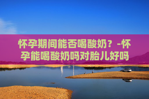 怀孕期间能否喝酸奶？-怀孕能喝酸奶吗对胎儿好吗