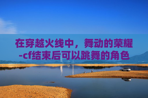 在穿越火线中，舞动的荣耀-cf结束后可以跳舞的角色有哪些