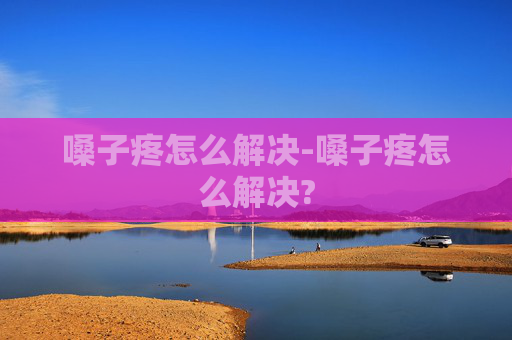 嗓子疼怎么解决-嗓子疼怎么解决?