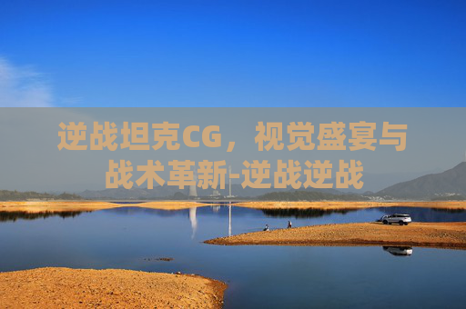 逆战坦克CG，视觉盛宴与战术革新-逆战逆战
