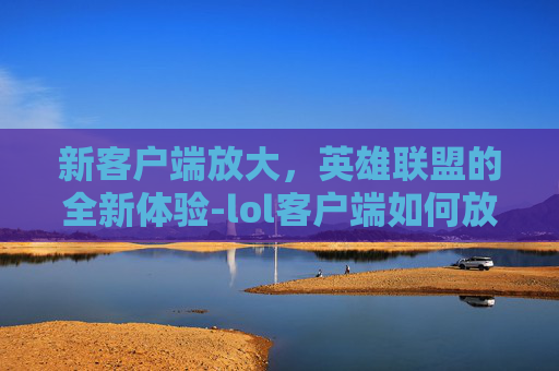 新客户端放大，英雄联盟的全新体验-lol客户端如何放大