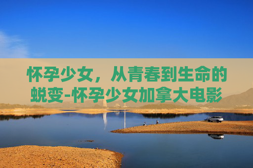 怀孕少女，从青春到生命的蜕变-怀孕少女加拿大电影