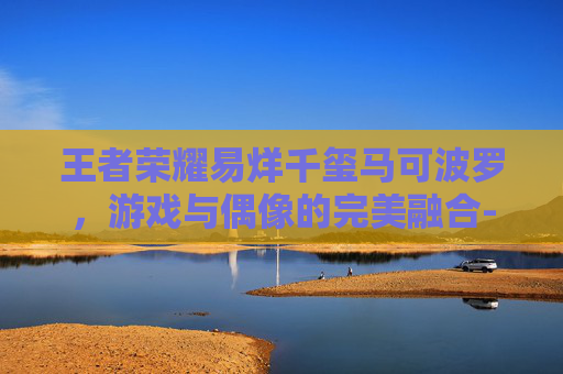 王者荣耀易烊千玺马可波罗，游戏与偶像的完美融合-王者荣耀马可波罗超燃剪辑