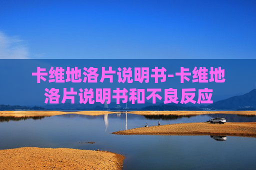 卡维地洛片说明书-卡维地洛片说明书和不良反应