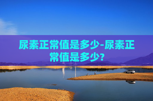 尿素正常值是多少-尿素正常值是多少?