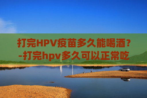 打完HPV疫苗多久能喝酒？-打完hpv多久可以正常吃东西