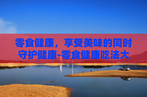 零食健康，享受美味的同时守护健康-零食健康吃法大全