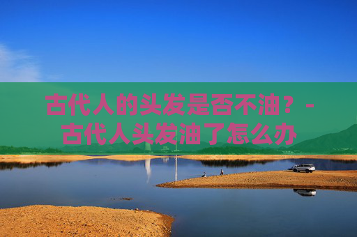 古代人的头发是否不油？-古代人头发油了怎么办