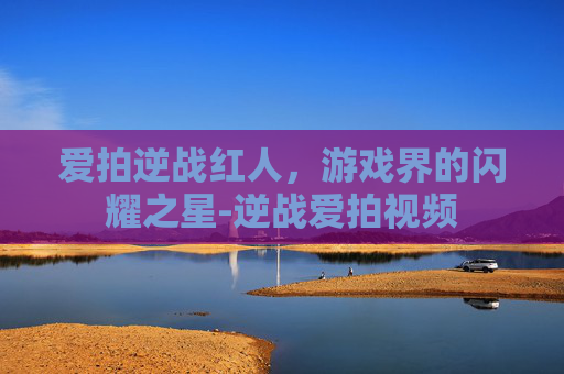 爱拍逆战红人，游戏界的闪耀之星-逆战爱拍视频