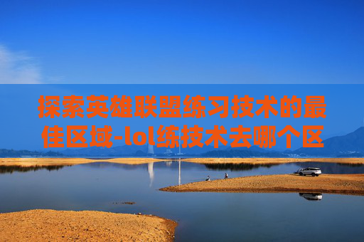 探索英雄联盟练习技术的最佳区域-lol练技术去哪个区