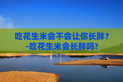 吃花生米会不会让你长胖？-吃花生米会长胖吗?