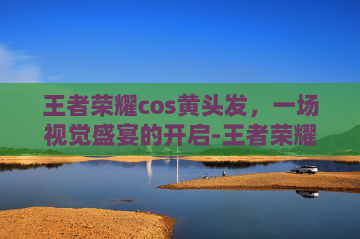 王者荣耀cos黄头发，一场视觉盛宴的开启-王者荣耀cos黄头发是谁
