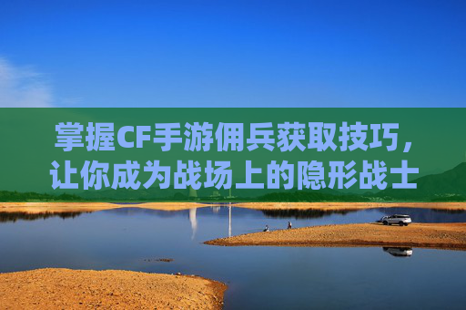 掌握CF手游佣兵获取技巧，让你成为战场上的隐形战士-穿越火线佣兵