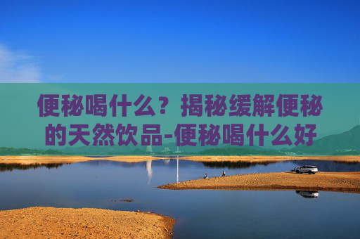 便秘喝什么？揭秘缓解便秘的天然饮品-便秘喝什么好快速排便