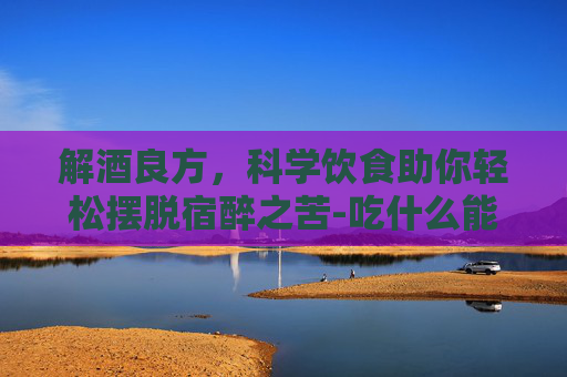 解酒良方，科学饮食助你轻松摆脱宿醉之苦-吃什么能解酒快又不伤胃