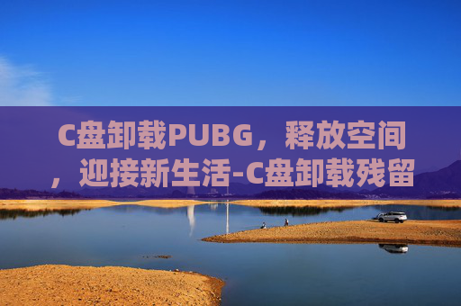 C盘卸载PUBG，释放空间，迎接新生活-C盘卸载残留