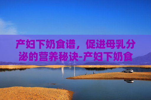 产妇下奶食谱，促进母乳分泌的营养秘诀-产妇下奶食谱家常菜