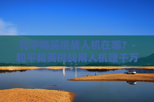 和平精英挑战人机在哪？-和平精英挑战用人机赚千万