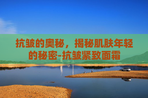 抗皱的奥秘，揭秘肌肤年轻的秘密-抗皱紧致面霜