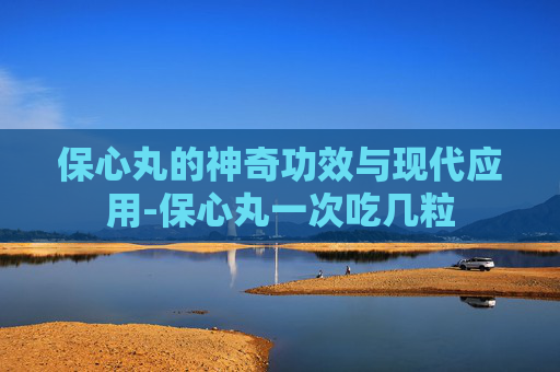 保心丸的神奇功效与现代应用-保心丸一次吃几粒