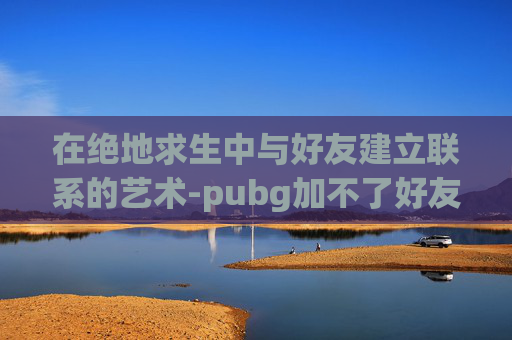 在绝地求生中与好友建立联系的艺术-pubg加不了好友怎么回事