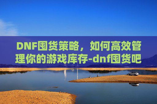 DNF囤货策略，如何高效管理你的游戏库存-dnf囤货吧 百度贴吧