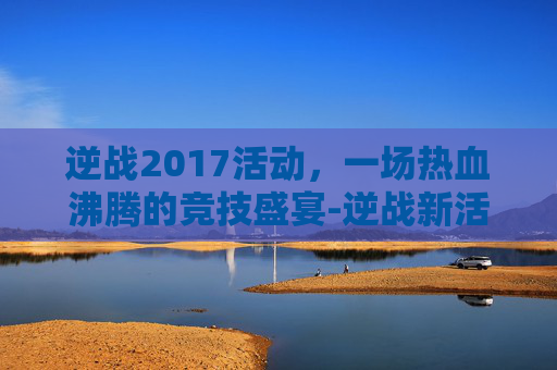 逆战2017活动，一场热血沸腾的竞技盛宴-逆战新活动