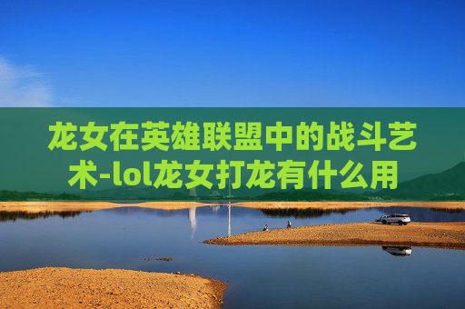 龙女在英雄联盟中的战斗艺术-lol龙女打龙有什么用