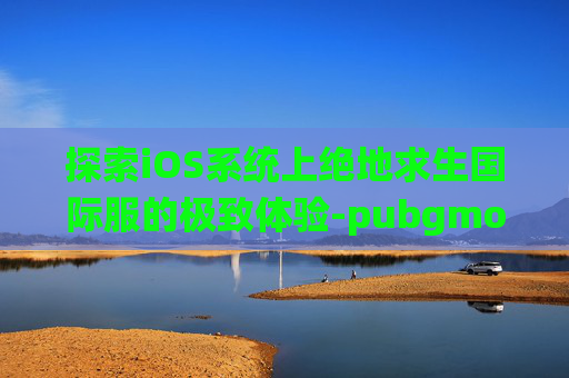 探索iOS系统上绝地求生国际服的极致体验-pubgmob国际服ios