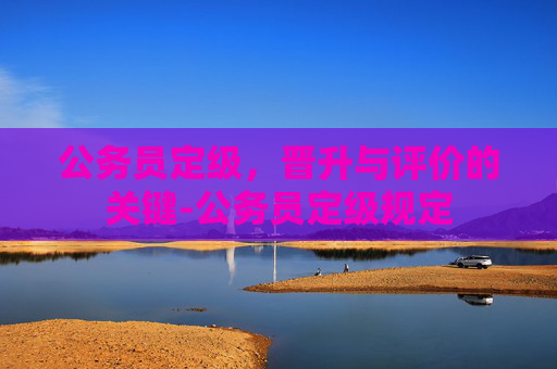 公务员定级，晋升与评价的关键-公务员定级规定