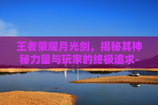王者荣耀月光剑，揭秘其神秘力量与玩家的终极追求-王者荣耀月光剑舞是哪个区