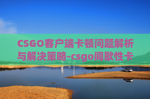 CSGO客户端卡顿问题解析与解决策略-csgo间歇性卡顿