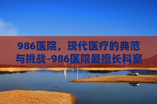 986医院，现代医疗的典范与挑战-986医院最擅长科室