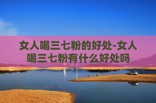女人喝三七粉的好处-女人喝三七粉有什么好处吗