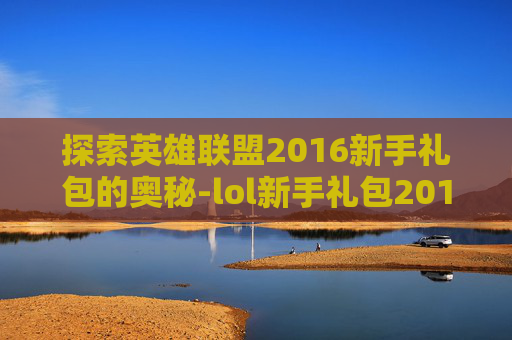 探索英雄联盟2016新手礼包的奥秘-lol新手礼包2019