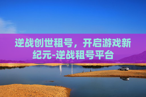 逆战创世租号，开启游戏新纪元-逆战租号平台