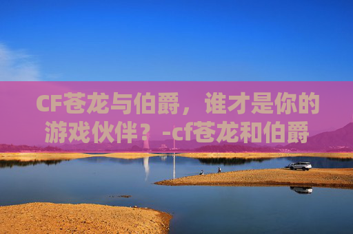 CF苍龙与伯爵，谁才是你的游戏伙伴？-cf苍龙和伯爵哪个好用