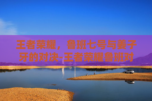 王者荣耀，鲁班七号与姜子牙的对决-王者荣耀鲁班对战姜子牙谁厉害