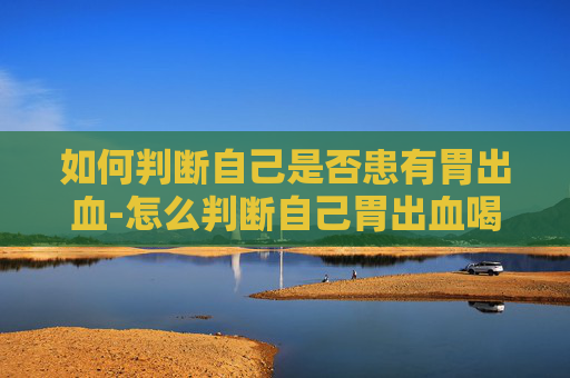 如何判断自己是否患有胃出血-怎么判断自己胃出血喝酒胃出血