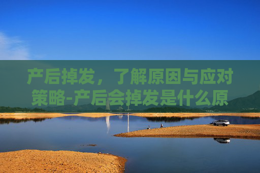 产后掉发，了解原因与应对策略-产后会掉发是什么原因