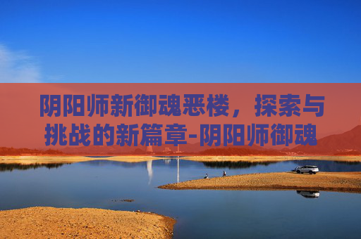 阴阳师新御魂恶楼，探索与挑战的新篇章-阴阳师御魂恶楼怎么样