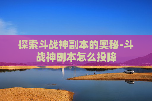 探索斗战神副本的奥秘-斗战神副本怎么投降