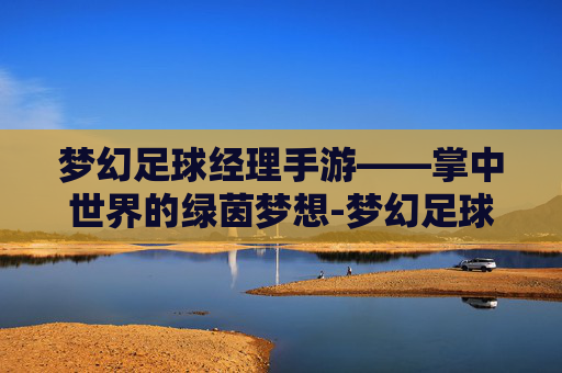 梦幻足球经理手游——掌中世界的绿茵梦想-梦幻足球经理手游官网