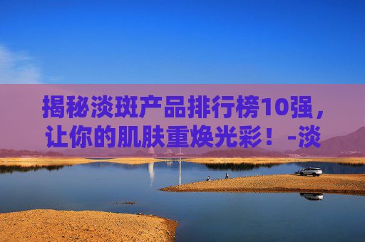 揭秘淡斑产品排行榜10强，让你的肌肤重焕光彩！-淡斑产品排行榜10强品牌