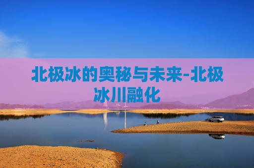 北极冰的奥秘与未来-北极冰川融化